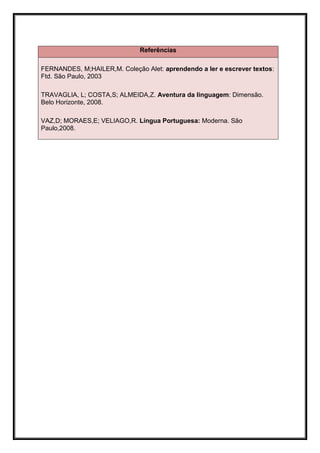 Referências

FERNANDES, M;HAILER,M. Coleção Alet: aprendendo a ler e escrever textos:
Ftd. São Paulo, 2003

TRAVAGLIA, L; COSTA,S; ALMEIDA,Z. Aventura da linguagem: Dimensão.
Belo Horizonte, 2008.

VAZ,D; MORAES,E; VELIAGO,R. Língua Portuguesa: Moderna. São
Paulo,2008.
 