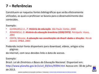 7 – Referências
Constituem-se naquelas fontes bibliográficas que serão efetivamente
utilizadas, as quais o professor se baseia para o desenvolvimento dos
conteúdos.
Exemplo:
•
•
•

GUIRALDELLI Jr., P. História da educação. São Paulo: Cortez, 2000.
ROMANELLI, O. História da educação brasileira (1930/1973). Petrópolis: Vozes,
2001
COSTA, Messias. A educação nas constituições do Brasil: dados e direções. Rio de
Janeiro: DP&A, 2002.

Podendo incluir livros disponíveis para download, vídeos, artigos e/ou
páginas
da internet, com seus devidos links e data de acesso.
Exemplo:
Brasil. Lei de Diretrizes e Bases da Educação Nacional. Disponível em:
http://www.planalto.gov.br/ccivil_03/leis/l9394.htm Acesso em: 30 de julho
de 2013.
UNIDADE ACADÊMICA DE EDUCAÇÃO A DISTÂNCIA E TECNOLOGIA / LICENCIATURA INTERDISCIPLINAR EM CIÊNCIAS NATURAIS

 