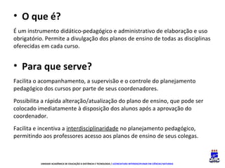 • O que é?
É um instrumento didático-pedagógico e administrativo de elaboração e uso
obrigatório. Permite a divulgação dos planos de ensino de todas as disciplinas
oferecidas em cada curso.

• Para que serve?
Facilita o acompanhamento, a supervisão e o controle do planejamento
pedagógico dos cursos por parte de seus coordenadores.
Possibilita a rápida alteração/atualização do plano de ensino, que pode ser
colocado imediatamente à disposição dos alunos após a aprovação do
coordenador.
Facilita e incentiva a interdisciplinaridade no planejamento pedagógico,
permitindo aos professores acesso aos planos de ensino de seus colegas.

UNIDADE ACADÊMICA DE EDUCAÇÃO A DISTÂNCIA E TECNOLOGIA / LICENCIATURA INTERDISCIPLINAR EM CIÊNCIAS NATURAIS

 