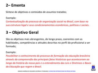 2– Ementa
Síntese de objetivos e conteúdos de assuntos tratados;
Exemplo:
Contextualização do processo de organização social no Brasil, com base na
sua estrutura legal e seus condicionamentos econômicos, políticos e sociais.

3 – Objetivo Geral
São os objetivos mais abrangentes, de longo prazo, coerentes com as
habilidades, competências e atitudes descritas no perfil do profissional a ser
formado;
Exemplo:
Possibilitar o conhecimento do processo de formação da educação brasileira
através da compreensão dos principais fatos históricos que aconteceram ao
longo da história do nosso país e o entendimento das Leis e Diretrizes e Bases
da Educação que regem o Brasil.
UNIDADE ACADÊMICA DE EDUCAÇÃO A DISTÂNCIA E TECNOLOGIA / LICENCIATURA INTERDISCIPLINAR EM CIÊNCIAS NATURAIS

 