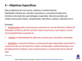 4 – Objetivos Específicos
São os objetivos de curto prazo, relativos a conhecimentos,
habilidades intelectuais, atitudes necessárias a uma determinada área
temática; descrição das aprendizagens esperadas. São estruturados por
verbos mensuráveis (fazer, compreender, identificar, analisar, selecionar etc.)
Exemplo:
• Compreender todo o processo que estruturou as Leis de Diretrizes e Bases da
Educação no Brasil, a fim de conhecer todo seu percurso, suas origens e como
ela se fundamentou enquanto lei.
•

Analisar a interpretação de diferentes autores que a disciplina contempla.

• Identificar o contexto histórico e sociocultural cujas implicações permitiram o
surgimento das Leis de Diretrizes e Bases da Educação, enaltecendo todo o seu
desdobramento no Brasil, como se desenvolveu e se desenvolve até os dias de
hoje.
(Grifo nosso)
UNIDADE ACADÊMICA DE EDUCAÇÃO A DISTÂNCIA E TECNOLOGIA / LICENCIATURA INTERDISCIPLINAR EM CIÊNCIAS NATURAIS

 