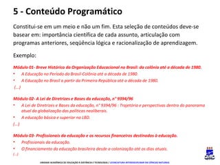 5 - Conteúdo Programático
Constitui-se em um meio e não um fim. Esta seleção de conteúdos deve-se
basear em: importância científica de cada assunto, articulação com
programas anteriores, seqüência lógica e racionalização de aprendizagem.
Exemplo:
Módulo 01- Breve Histórico da Organização Educacional no Brasil: da colônia até a década de 1980.
• A Educação no Período da Brasil-Colônia até a década de 1980.
• A Educação no Brasil a partir da Primeira República até a década de 1980.
(...)
Módulo 02- A Lei de Diretrizes e Bases da educação, n° 9394/96
• A Lei de Diretrizes e Bases da educação, n° 9394/96 : Trajetória e perspectivas dentro do panorama
atual da globalização das políticas neoliberais.
• A educação básica e superior na LBD.
(...)
Módulo 03- Profissionais da educação e os recursos financeiros destinados à educação.
• Profissionais da educação.
• O financiamento da educação brasileira desde a colonização até os dias atuais.
(...)
UNIDADE ACADÊMICA DE EDUCAÇÃO A DISTÂNCIA E TECNOLOGIA / LICENCIATURA INTERDISCIPLINAR EM CIÊNCIAS NATURAIS

 