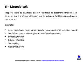 6 – Metodologia
Proposta inicial de atividades a serem realizadas no decorrer do módulo. São
os meios que o professor utiliza em sala de aula para facilitar a aprendizagem
dos alunos;
Exemplo:
•
•
•
•
•
•

Aulas expositivas empregando: quadro negro, retro-projetor, power-point;
Seminários para apresentação de trabalhos de pesquisa;
Debates (fóruns);
Estudos dirigidos;
Simulações;
Problematização;

UNIDADE ACADÊMICA DE EDUCAÇÃO A DISTÂNCIA E TECNOLOGIA / LICENCIATURA INTERDISCIPLINAR EM CIÊNCIAS NATURAIS

 