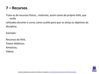 7 – Recursos
Trata-se de recursos físicos , materiais, assim como do próprio AVA, que
serão
utilizados durante o curso, como auxílio para que se atinja os objetivos da
disciplina.
Exemplo:
Recursos do AVA;
Textos didáticos;
Amostras;
Vídeos.

UNIDADE ACADÊMICA DE EDUCAÇÃO A DISTÂNCIA E TECNOLOGIA / LICENCIATURA INTERDISCIPLINAR EM CIÊNCIAS NATURAIS

 