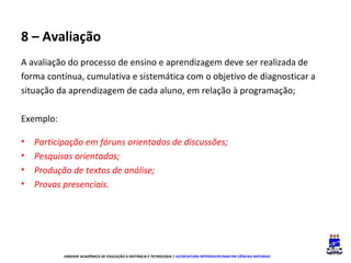 8 – Avaliação
A avaliação do processo de ensino e aprendizagem deve ser realizada de
forma contínua, cumulativa e sistemática com o objetivo de diagnosticar a
situação da aprendizagem de cada aluno, em relação à programação;
Exemplo:
•
•
•
•

Participação em fóruns orientados de discussões;
Pesquisas orientadas;
Produção de textos de análise;
Provas presenciais.

UNIDADE ACADÊMICA DE EDUCAÇÃO A DISTÂNCIA E TECNOLOGIA / LICENCIATURA INTERDISCIPLINAR EM CIÊNCIAS NATURAIS

 