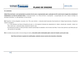 PLANO DE ENSINO
2013/01
10
10. Lembretes:
I)Este Plano de Ensino será apresentado no primeiro dia de aula e reapresentado após a aplicação da AV1 (onde haverá resgate dos conteúdos já
trabalhados) e ao final do semestre letivo. O educando deverá ler o Plano de Ensino e acompanhar a programação, bem como realizar e entregar as
atividades extraclasse na data agendada, no início da aula;
II)A frequência mínima obrigatória nas aulas é de 75%, caso contrário o educando estará reprovado; Nas disciplinas de Estágio Supervisionado, a frequência
integral é obrigatória.
a. A não assinatura nas folhas de frequência de aulas ou não resposta à chamada oral, dependendo do método utilizado pelo educador , implica em
falta, mesmo que o educando esteja presente em sala de aula;
b. Justificativas de faltas só serão permitidas mediante apresentação de atestados e não há abono das faltas. O aluno deve gerenciar suas faltas para que
não acarrete em reprovação;
III) As revisões de prova serão no dia da entrega da mesma, não sendo aceito reclamações após o aluno ter levado a prova para casa;
Este Plano de Ensino é passível de modificações, mediante comum acordo entre docentes e discentes.
 