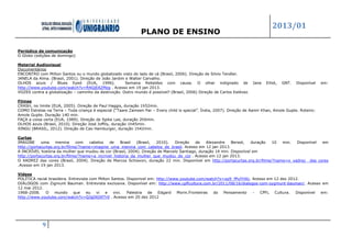 PLANO DE ENSINO
2013/01
9
Periódico de comunicação
O Globo (edições de domingo)
Material Audiovisual
Documentários
ENCONTRO com Milton Santos ou o mundo globalizado visto do lado de cá (Brasil, 2006). Direção de Silvio Tendler.
JANELA da Alma. (Brasil, 2001). Direção de João Jardim e Walter Carvalho.
OLHOS azuis / Blues Eyed (EUA, 1996). Semana Rebeldes com causa. O olhar indignado de Jane Elliot, GNT. Disponível em:
http://www.youtube.com/watch?v=ft4GjEAZMzg . Acesso em 19 jan 2013.
VOZES contra a globalização – caminho da destruição. Outro mundo é possível? (Brasil, 2006) Direção de Carlos Estévez.
Filmes
CRASH, no limite (EUA, 2005). Direção de Paul Haggis, duração 1h52min.
COMO Estrelas na Terra – Toda criança é especial (“Taare Zameen Par – Every child is special”. Índia, 2007). Direção de Aamir Khan, Amole Gupte. Roteiro:
Amole Gupte. Duração 140 min.
FAÇA a coisa certa (EUA, 1989). Direção de Spike Lee, duração 2h0min.
OLHOS azuis (Brasil, 2010). Direção José Joffily, duração 1h45min.
XINGU (BRASIL, 2012). Direção de Cao Hamburger, duração 1h42min.
Curtas
IMAGINE uma menina com cabelos de Brasil (Brasil, 2010). Direção de Alexandre Bersot, duração 10 min. Disponível em
http://portacurtas.org.br/filme/?name=imagine_uma_menina_com_cabelos_de_brasil. Acesso em 12 jan 2013.
A INCRÍVEL história da mulher que mudou de cor (Brasil, 2004). Direção de Marcelo Santiago, duração 14 min. Disponível em
http://portacurtas.org.br/filme/?name=a_incrivel_historia_da_mulher_que_mudou_de_cor . Acesso em 12 jan 2013.
O XADREZ das cores (Brasil, 2004). Direção de Marcos Schiavon, duração 22 min. Disponível em http://portacurtas.org.br/filme/?name=o_xadrez_ das cores
.Acesso em 19 jan 2013.
Vídeos
POLÍTICA racial brasileira. Entrevista com Milton Santos. Disponivel em: http://www.youtube.com/watch?v=xp9_fPuYHXc. Acesso em 12 dez 2012.
DIÁLOGOS com Zigmunt Bauman. Entrevista exclusiva. Disponível em: http://www.cpflcultura.com.br/2011/08/16/dialogos-com-zygmunt-bauman/. Acesso em
12 mai 2012.
1968-2008. O mundo que eu vi e vivi. Palestra de Edgard Morin.Fronteiras do Pensamento - CPFL Cultura. Disponível em:
http://www.youtube.com/watch?v=QJgDtOtf7r0 . Acesso em 20 dez 2012
 