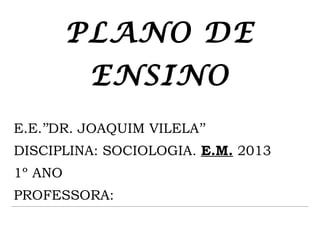 PLANO DE
          ENSINO
E.E.’’DR. JOAQUIM VILELA’’
DISCIPLINA: SOCIOLOGIA. E.M. 2013
1º ANO
PROFESSORA:
 