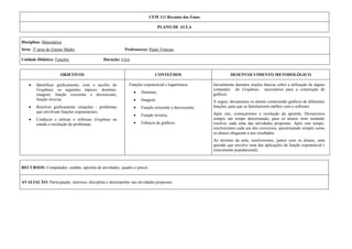 CEM 111 Recanto das EmasPLANO DE AULA <br />Disciplina: Matemática Série: 3ª série do Ensino Médio              Professor(a): Paulo ViníciusUnidade Didática: Funções                                 Duração: 6 h/a<br />OBJETIVOSCONTEÚDOSDESENVOLVIMENTO METODOLÓGICOIdentificar graficamente, com o auxílio do Graphnat, os seguintes tópicos: domínio; imagem; função crescente e decrescente; função inversa;Resolver graficamente situações - problemas que envolvam funções exponenciais;Conhecer e utilizar o software Graphnat no estudo e resolução de problemas.  Funções exponencial e logarítmica:Domínio;Imagem;Função crescente e decrescente;Função inversa;Esboços de gráficos.Inicialmente daremos noções básicas sobre a utilização de alguns comandos  do Graphnat,  necessários para a construção de gráficos.A seguir, deixaremos os alunos construindo gráficos de diferentes funções, para que se familiarizem melhor com o software.Após isto, começaremos a resolução da apostila. Deixaremos sempre um tempo determinado, para os alunos irem tentando resolver cada uma das atividades propostas. Após este tempo, resolveremos cada um dos exercícios, questionando sempre como os alunos chegaram a tais resultados.Ao término da aula, resolveremos, juntos com os alunos, uma questão que envolve uma das aplicações da função exponencial ( crescimento populacional). <br />RECURSOS: Computador, canhão, apostila de atividades, quadro e pincel.AVALIAÇÃO: Participação, interesse, disciplina e desempenho nas atividades propostas. <br />Micro Ensino: Estudo das Funções Exponencial e Logarítmica com Auxílio do Graphmat<br />Introdução ao Graphmat<br />Existem diversos softwares de Computação Algébrica no mercado que variam de preço e de acordo com a marca ou versão. Iremos desenvolver a atividade abaixo com a utilização do software Graphmat, que é um programa de desenho de gráficos algébricos para desenhar curvas matemáticas.<br />Para utilizarmos o Graphmat temos que seguir os seguintes símbolos para as operações:<br />OperaçãoSímboloAdição+Subtração-Multiplicação*Divisão/Exponenciação^<br />Agora vamos ver como o Graphmat reconhece algumas das funções utilizadas no ensino da Matemática:<br />Funções Trigonométricas:<br />sin(x): seno                       sec(x): secante    <br />cos(x): cosseno                 csc(x): cossecante<br />tan(x): tangente                 cot(x): cotangente<br />Funções logarítmicas e exponenciais:<br />log(x): logaritmo de x na base 10.<br />ln(x): logaritmo natural.<br /> : logaritmo de base diferente de 10 (só é obtido através da mudança de base).<br />a ^ x: função exponencial na base a.<br />Como nosso intuito principal vai ser o estudo das funções exponenciais e logarítmicas graficamente, vejamos como devemos construir os gráficos para tal estudo:<br />Exemplo: Construir no Graphmat o gráfico da função f(x)= .<br />Digite sempre y = e na frente disto a expressão algébrica da função a qual quer construir o gráfico.<br />Neste exemplo teríamos: y = 3^x e logo após ENTER. <br />Espaço para anotações:<br />Atividades Propostas<br />1) Com as informações acima, construa no Graphmat o gráfico da função f(x) = 10x .<br />Observando o gráfico, determine:<br /> Domínio da função ( intervalo da reta horizontal, na qual a função existe).<br /> Imagem da função (intervalo da reta vertical onde se encontram os valores assumidos pela função).<br /> Intervalo onde a função é crescente.<br /> Intervalo onde a função é decrescente.<br />2) Construa o gráfico da função g(x) = log(x), realizando todas as atividades do exercício anterior:<br /> Domínio da função ( intervalo da reta, na qual a função existe).<br /> Imagem da função (intervalo da reta vertical onde se encontram os valores assumidos pela função).<br /> Intervalo onde a função é crescente.<br /> Intervalo onde a função é decrescente.<br />3) Construa simultaneamente os gráficos das seguintes funções: f(x) =10x , g(x) = log(x) e h(x) = x.<br />compare as seguintes informações obtidas anteriormente:<br />Domínio de f(x) e  Imagem de g(x).<br />Domínio de g(x) e  Imagem de f(x).<br />calcule as seguintes funções compostas:<br />f(g(x))  <br />         <br />g(f(x))<br />c) Com as informações nos itens a e b anteriores e observando o gráfico, a que conclusão se pode chegar sobre as funções f(x) e g(x)? <br />Vejamos agora, como utilizar o Graphmat para resolvermos alguns problemas envolvendo funções exponenciais e logarítmicas. Observe:<br />4) Em 1950,  verificou-se que a população mundial era de 2,6 bilhões de habitantes. Sabendo que o crescimento da  população mundial obedece a função, onde P é dado em bilhões de habitantes e x é em anos, responda:<br />Qual o valor da população mundial 50 anos após a pesquisa ter sido realizada, ou seja, em 2000 ?<br />Em que ano a população mundial será de 10 bilhões de habitantes.<br />