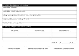 III – ESPECIFICAÇÃO DO CAMPO DE ESTÁGIO
Objetivo (s) da instituição:


Objetivo (s) da Unidade de Serviço Social:


Atribuições e competências do Assistente Social no campo de estágio:


Instrumentais Utilizados no trabalho profissional:


Metodologia adotada na supervisão:


IV– ESPECIFICAÇÃO DAS ATIVIDADES DE ESTÁGIO


                 ATIVIDADES                                 PERIODICIDADE                             PROCEDIMENTOS




                                                                                        Brasília-DF, ___ de _____________ de 20_____.


____________________________________         ____________________________________      __________________________________________
          Assinatura do Estagiário             Assistente Social Supervisor de Campo        Assistente Social Supervisor Acadêmico
 