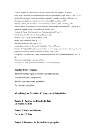 Lei de 11 de Abril de 1901 e artigo 64º da Lei Constitucional da II República de Angola;
Pedro Maia, Invalidade de deliberações por vício de procedimento, ROA. Ano 61, 2001, p. 705,
Deliberações dos sócios, estudo de direito das sociedades, 6ª edição, Almedina, p. 202, nota 214;
Oliveira Ascensão, Problema do direito das sociedades, Idet, Almedina, p. 378;
Menezes Cordeiro, SA: Assembleia Geral e Deliberações Sociais, 2007, Almedina, p. 188;
Nogueira Serens, Notas sobre a sociedade anónima, Boletim da Faculdade de Direito, 2ª edição, p. 47;
Manuel de Andrade, Teoria Geral da Relação Jurídica, 1967;
Coutinho de Abreu, Do Abuso de Direito, Almedina, reimp., 1999, p. 99.
Ruiz de Villa, ApudCoutinho de Abreu, p. 514, nota 212;
Modesto Saraiva, ApudCoutinho de Abreu, p. 515;
Huffer, ApudCoutinho de Abreu, p. 515;
Dias Marques, ROA, p. 342, Ano II, 1951;
António Caeiro, Temas de Direito das Sociedades, 1984, p. 477 e sgs;
Carneiro da Frada, Deliberações sociais inválidas no novo código das sociedades (Separata de novas
perspectivas do direito comercial, Almeida, Coimbra, 1988, p. 331;
Raul Ventura, Sociedades por Quotas, comentário ao Código das Sociedades Comerciais, vol. I, II e
III.
Outros autores citados por estes aqui referidos.
Recomenda-se, ainda, análise da jurisprudência nacional nesta matéria.



Tarefas de Investigação
Recolha da legislação, doutrina e jurisprudência;
Estudo do direito comparado;
Análise das conclusões retiradas;
Escritura da pesquisa


Metodologia de Trabalho. Cronograma (obrigatório)


Tarefa 1 . Análise do Estado da Arte
Duração: 30 dias

Tarefa 2. Coleta de Dados
Duração: 20 dias


Tarefa 3. Desenho do Trabalho de pesquisa
 