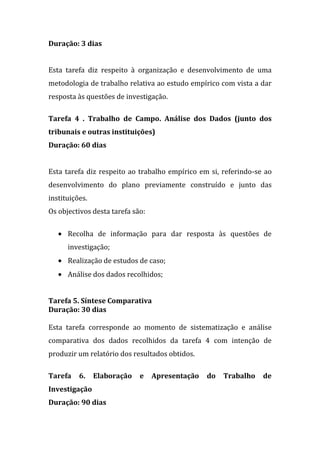 Duração: 3 dias


Esta tarefa diz respeito à organização e desenvolvimento de uma
metodologia de trabalho relativa ao estudo empírico com vista a dar
resposta às questões de investigação.

Tarefa 4 . Trabalho de Campo. Análise dos Dados (junto dos
tribunais e outras instituições)
Duração: 60 dias


Esta tarefa diz respeito ao trabalho empírico em si, referindo-se ao
desenvolvimento do plano previamente construído e junto das
instituições.
Os objectivos desta tarefa são:

      Recolha de informação para dar resposta às questões de
      investigação;
      Realização de estudos de caso;
      Análise dos dados recolhidos;


Tarefa 5. Síntese Comparativa
Duração: 30 dias

Esta tarefa corresponde ao momento de sistematização e análise
comparativa dos dados recolhidos da tarefa 4 com intenção de
produzir um relatório dos resultados obtidos.

Tarefa    6.    Elaboração   e    Apresentação   do   Trabalho   de
Investigação
Duração: 90 dias
 