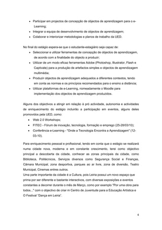 • Participar em projectos de concepção de objectos de aprendizagem para o e-
        Learning;
    • Integrar a equipa de desenvolvimento de objectos de aprendizagem;
    • Colaborar e interiorizar metodologias e planos de trabalho da UED.


No final do estágio espera-se que o estudante-estagiário seja capaz de:
    • Seleccionar e utilizar ferramentas de concepção de objectos de aprendizagem,
        de acordo com a finalidade do objecto a produzir;
    • Utilizar de um modo eficaz ferramentas Adobe (Photoshop, Illustrator, Flash e
        Captivate) para a produção de artefactos simples e objectos de aprendizagem
        multimédia;
    • Produzir objectos de aprendizagem adequados a diferentes contextos, tendo
        em conta as normas e os princípios recomendados para o ensino a distância;
    • Utilizar plataformas de e-Learning, nomeadamente o Moodle para
        implementação dos objectos de aprendizagem produzidos.


Alguns dos objectivos a atingir em relação à pró actividade, autonomia e actividades
de enriquecimento do estágio incluirão a participação em eventos, alguns deles
promovidos pela UED, como:
    •   Web 2.0 Workshops;
    •   FITEC - Fórum de inovação, tecnologia, formação e emprego (25-28/03/10);
    •   Conferência e-Learning - "Onde a Tecnologia Encontra a Aprendizagem" (12-
        03-10).

Para enriquecimento pessoal e profissional, tendo em conta que o estágio se realizará
numa cidade nova, moderna e em constante crescimento, terei como objectivo
principal a descoberta da cidade, conhecer as zonas principais da cidade, como
Biblioteca, Politécnicos, Serviços diversos como Segurança Social e Finanças,
Câmara Municipal, zona desportiva, parques ao ar livre, zona de diversão, Teatro
Municipal, Cinemas entres outros.
Uma parte importante da cidade é a Cultura, pois Leiria possui um novo espaço que
prima por ser diferente e bastante interactivos, com diversas exposições e eventos
constantes a decorrer durante o mês de Março, como por exemplo "Por uma obra para
todos..." com o objectivo de criar m Centro de Juventude para a Educação Artística e
O Festival “Dança em Leiria”.




                                                                                       4 
 
 