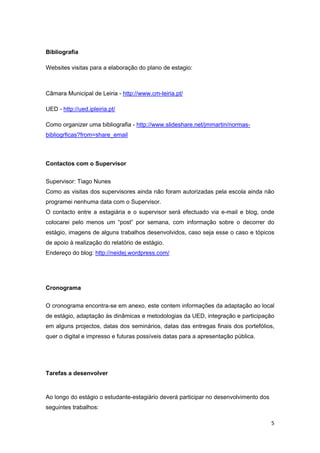 Bibliografia

Websites visitas para a elaboração do plano de estagio:



Câmara Municipal de Leiria - http://www.cm-leiria.pt/

UED - http://ued.ipleiria.pt/

Como organizer uma bibliografia - http://www.slideshare.net/jmmartin/normas-
bibliogrficas?from=share_email



Contactos com o Supervisor


Supervisor: Tiago Nunes
Como as visitas dos supervisores ainda não foram autorizadas pela escola ainda não
programei nenhuma data com o Supervisor.
O contacto entre a estagiária e o supervisor será efectuado via e-mail e blog, onde
colocarei pelo menos um “post” por semana, com informação sobre o decorrer do
estágio, imagens de alguns trabalhos desenvolvidos, caso seja esse o caso e tópicos
de apoio à realização do relatório de estágio.
Endereço do blog: http://neidej.wordpress.com/




Cronograma


O cronograma encontra-se em anexo, este contem informações da adaptação ao local
de estágio, adaptação às dinâmicas e metodologias da UED, integração e participação
em alguns projectos, datas dos seminários, datas das entregas finais dos portefólios,
quer o digital e impresso e futuras possíveis datas para a apresentação pública.




Tarefas a desenvolver
 

Ao longo do estágio o estudante-estagiário deverá participar no desenvolvimento dos
seguintes trabalhos:

                                                                                      5 
 
 