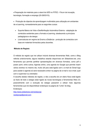 • Preparação de materiais para o stand da UED no FITEC - Fórum de inovação,
tecnologia, formação e emprego (25-28/03/10);


• Produção de objectos de aprendizagem multimédia para utilização em ambientes
de e-Learning, nomeadamente para os seguintes cursos:


     •   Suporte Básico de Vida e Desfibrilhação Automática Externa - adaptação de
         conteúdos existentes para o formato e-Learning, obedecendo a princípios
         pedagógicos e de design;
     •   Licenciaturas em regime de Ensino a Distância - produção de conteúdos com
         base em materiais fornecidos pelos docentes.


    Método de Registo
 

O método de registo que irei utilizar incluirá diversas ferramentas Web, como o Blog
referido anteriormente; alguns trabalhos estarão disponíveis em Slideshare.net, uma
ferramenta que permite partilhar apresentações em diversos formatos, como pdf e
power point, entre outros; Agenda online, uma agenda do Google que permite inserir
vários eventos no mesmo dia, muito útil pois está ligada com o e-mail do Gmail logo
para aceder à agenda só será necessário entrar na página de e-mail e via e-mail, quer
com o supervisor ou orientador.
A escolha destes métodos de registo, e não a escolha de um diário físico está ligado
ao facto de todo o estagio estar ligado às novas tecnologias e ferramentas Web 2.0,
possivelmente com a evolução do estagio passarem a utilizar mais algumas
ferramentas que irei disponibilizar endereços na pagina de “Links” do blog.
Endereços:
http://www.slideshare.net/neidejorge
neidejorge@gmail.com




 




                                                                                     6 
 
 