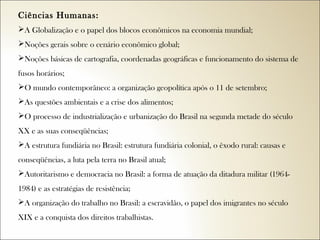 Ciências Humanas:  
A Globalização e o papel dos blocos econômicos na economia mundial;
Noções gerais sobre o cenário econômico global;
Noções básicas de cartografia, coordenadas geográficas e funcionamento do sistema de
fusos horários;
O mundo contemporâneo: a organização geopolítica após o 11 de setembro;
As questões ambientais e a crise dos alimentos;
O processo de industrialização e urbanização do Brasil na segunda metade do século
XX e as suas conseqüências;
A estrutura fundiária no Brasil: estrutura fundiária colonial, o êxodo rural: causas e
conseqüências, a luta pela terra no Brasil atual;
Autoritarismo e democracia no Brasil: a forma de atuação da ditadura militar (19641984) e as estratégias de resistência;
A organização do trabalho no Brasil: a escravidão, o papel dos imigrantes no século
XIX e a conquista dos direitos trabalhistas.

 