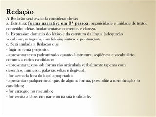 Redação
A Redação será avaliada considerando-se:
a. Estrutura: forma narrativa em 3ª pessoa ; organicidade e unidade do texto;
conteúdo: idéias fundamentais e coerentes e clareza.
b. Expressão: domínio do léxico e da estrutura da língua (adequação
vocabular, ortografia, morfologia, sintaxe e pontuação).
c. Será anulada a Redação que:
- fugir ao tema proposto;
- apresentar texto padronizado, quanto à estrutura, seqüência e vocabulário
comuns a vários candidatos;
- apresentar textos sob forma não articulada verbalmente (apenas com
desenhos, números, palavras soltas e ilegíveis);
- for assinada fora do local apropriado;
- apresentar qualquer sinal que, de alguma forma, possibilite a identificação do
candidato;
- for entregue no rascunho;
- for escrita a lápis, em parte ou na sua totalidade.

 