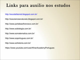 Links para auxilio nos estudos
http://escolafatorial.blogspot.com.br/
http://soscienciasnaturais.blogspot.com.br/
http://www.portalsaofrancisco.com.br/
http://www.sobiologia.com.br/
http://www.somatematica.com.br/
http://www.soportugues.com.br/
http://www.sohistoria.com.br/
https://www.youtube.com/user/KhanAcademyPortugues

 