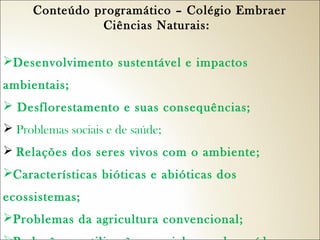 Conteúdo programático – Colégio Embraer
Ciências Naturais:  
Desenvolvimento sustentável e impactos
ambientais;
 Desflorestamento e suas consequências;
 Problemas sociais e de saúde;
 Relações dos seres vivos com o ambiente;
Características bióticas e abióticas dos
ecossistemas;
Problemas da agricultura convencional;

 