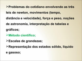 Problemas do cotidiano envolvendo as três
leis de newton, movimentos (tempo,
distância e velocidade), força e peso, noções
de astronomia, interpretação de tabelas e
gráficos;
Método científico;
Escalas de grandezas;
Representação dos estados sólido, líquido
e gasoso;

 