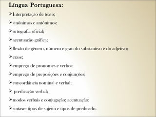 Língua Portuguesa:  
Interpretação de texto;
sinônimos e antônimos;
ortografia oficial;
acentuação gráfica;
flexão de gênero, número e grau do substantivo e do adjetivo;
crase;
emprego de pronomes e verbos;
emprego de preposições e conjunções;
concordância nominal e verbal;
 predicação verbal;
modos verbais e conjugação; acentuação;
sintaxe: tipos de sujeito e tipos de predicado.

 