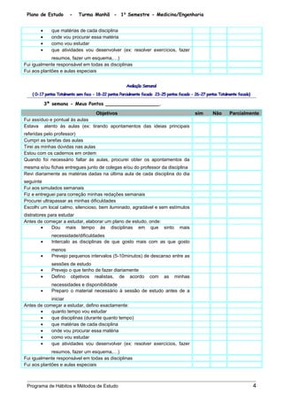 Plano de Estudo - Turma Manhã - 1⁰ Semestre - Medicina/Engenharia
• que matérias de cada disciplina
• onde vou procurar essa matéria
• como vou estudar
• que atividades vou desenvolver (ex: resolver exercícios, fazer
resumos, fazer um esquema,…)
Fui igualmente responsável em todas as disciplinas
Fui aos plantões e aulas especiais
Avaliação Semanal
( 0-17 pontos Totalmento sem foco - 18-22 pontos Parcialmente focado 23-25 pontos focado - 26-27 pontos Totalmente focado)
3ª semana - Meus Pontos __________________.
Objetivos sim Não Parcialmente
Fui assíduo e pontual às aulas
Estava atento às aulas (ex: tirando apontamentos das ideias principais
referidas pelo professor)
Cumpri as tarefas das aulas
Tirei as minhas dúvidas nas aulas
Estou com os cadernos em ordem
Quando foi necessário faltar às aulas, procurei obter os apontamentos da
mesma e/ou fichas entregues junto de colegas e/ou do professor da disciplina
Revi diariamente as matérias dadas na última aula de cada disciplina do dia
seguinte
Fui aos simulados semanais
Fiz e entreguei para correção minhas redações semanais
Procurei ultrapassar as minhas dificuldades
Escolhi um local calmo, silencioso, bem iluminado, agradável e sem estímulos
distratores para estudar
Antes de começar a estudar, elaborar um plano de estudo, onde:
• Dou mais tempo às disciplinas em que sinto mais
necessidade/dificuldades
• Intercalo as disciplinas de que gosto mais com as que gosto
menos
• Prevejo pequenos intervalos (5-10minutos) de descanso entre as
sessões de estudo
• Prevejo o que tenho de fazer diariamente
• Defino objetivos realistas, de acordo com as minhas
necessidades e disponibilidade
• Preparo o material necessário à sessão de estudo antes de a
iniciar
Antes de começar a estudar, defino exactamente:
• quanto tempo vou estudar
• que disciplinas (durante quanto tempo)
• que matérias de cada disciplina
• onde vou procurar essa matéria
• como vou estudar
• que atividades vou desenvolver (ex: resolver exercícios, fazer
resumos, fazer um esquema,…)
Fui igualmente responsável em todas as disciplinas
Fui aos plantões e aulas especiais
Programa de Hábitos e Métodos de Estudo 4
 