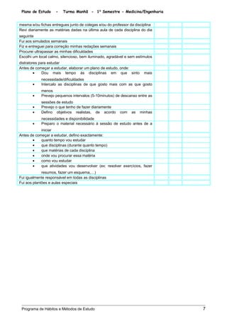 Plano de Estudo - Turma Manhã - 1⁰ Semestre - Medicina/Engenharia
mesma e/ou fichas entregues junto de colegas e/ou do professor da disciplina
Revi diariamente as matérias dadas na última aula de cada disciplina do dia
seguinte
Fui aos simulados semanais
Fiz e entreguei para correção minhas redações semanais
Procurei ultrapassar as minhas dificuldades
Escolhi um local calmo, silencioso, bem iluminado, agradável e sem estímulos
distratores para estudar
Antes de começar a estudar, elaborar um plano de estudo, onde:
• Dou mais tempo às disciplinas em que sinto mais
necessidade/dificuldades
• Intercalo as disciplinas de que gosto mais com as que gosto
menos
• Prevejo pequenos intervalos (5-10minutos) de descanso entre as
sessões de estudo
• Prevejo o que tenho de fazer diariamente
• Defino objetivos realistas, de acordo com as minhas
necessidades e disponibilidade
• Preparo o material necessário à sessão de estudo antes de a
iniciar
Antes de começar a estudar, defino exactamente:
• quanto tempo vou estudar
• que disciplinas (durante quanto tempo)
• que matérias de cada disciplina
• onde vou procurar essa matéria
• como vou estudar
• que atividades vou desenvolver (ex: resolver exercícios, fazer
resumos, fazer um esquema,…)
Fui igualmente responsável em todas as disciplinas
Fui aos plantões e aulas especiais
Programa de Hábitos e Métodos de Estudo 7
 