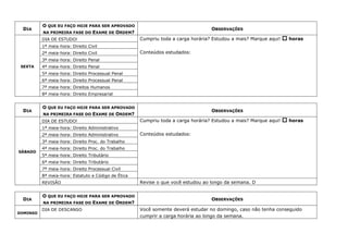 DIA
O QUE EU FAÇO HOJE PARA SER APROVADO
NA PRIMEIRA FASE DO EXAME DE ORDEM?
OBSERVAÇÕES
SEXTA
DIA DE ESTUDO! Cumpriu toda a carga horária? Estudou a mais? Marque aqui!  horas
Conteúdos estudados:
1ª meia-hora: Direito Civil
2ª meia-hora: Direito Civil
3ª meia-hora: Direito Penal
4ª meia-hora: Direito Penal
5ª meia-hora: Direito Processual Penal
6ª meia-hora: Direito Processual Penal
7ª meia-hora: Direitos Humanos
8ª meia-hora: Direito Empresarial
DIA
O QUE EU FAÇO HOJE PARA SER APROVADO
NA PRIMEIRA FASE DO EXAME DE ORDEM?
OBSERVAÇÕES
SÁBADO
DIA DE ESTUDO! Cumpriu toda a carga horária? Estudou a mais? Marque aqui!  horas
Conteúdos estudados:
1ª meia-hora: Direito Administrativo
2ª meia-hora: Direito Administrativo
3ª meia-hora: Direito Proc. do Trabalho
4ª meia-hora: Direito Proc. do Trabalho
5ª meia-hora: Direito Tributário
6ª meia-hora: Direito Tributário
7ª meia-hora: Direito Processual Civil
8ª meia-hora: Estatuto e Código de Ética
REVISÃO Revise o que você estudou ao longo da semana. D
DIA
O QUE EU FAÇO HOJE PARA SER APROVADO
NA PRIMEIRA FASE DO EXAME DE ORDEM?
OBSERVAÇÕES
DOMINGO
DIA DE DESCANSO Você somente deverá estudar no domingo, caso não tenha conseguido
cumprir a carga horária ao longo da semana.
 