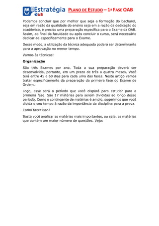PLANO DE ESTUDO – 1ª FASE OAB
Podemos concluir que por melhor que seja a formação do bacharel,
seja em razão da qualidade do ensino seja em a razão da dedicação do
acadêmico, é preciso uma preparação específica para o Exame da OAB.
Assim, ao final da faculdade ou após concluir o curso, será necessário
dedicar-se especificamente para o Exame.
Desse modo, a utilização da técnica adequada poderá ser determinante
para a aprovação no menor tempo.
Vamos às técnicas!
Organização
São três Exames por ano. Toda a sua preparação deverá ser
desenvolvida, portanto, em um prazo de três a quatro meses. Você
terá entre 45 e 60 dias para cada uma das fases. Neste artigo vamos
tratar especificamente da preparação da primeira fase do Exame de
Ordem.
Logo, esse será o período que você disporá para estudar para a
primeira fase. São 17 matérias para serem divididas ao longo desse
período. Como o contingente de matérias é amplo, sugerimos que você
divida o seu tempo à razão da importância da disciplina para a prova.
Como fazer isso?
Basta você analisar as matérias mais importantes, ou seja, as matérias
que contém um maior número de questões. Veja:
 