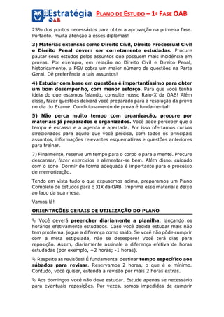 PLANO DE ESTUDO – 1ª FASE OAB
25% dos pontos necessários para obter a aprovação na primeira fase.
Portanto, muita atenção a esses diplomas!
3) Matérias extensas como Direito Civil, Direito Processual Civil
e Direito Penal devem ser corretamente estudadas. Procure
pautar seus estudos pelos assuntos que possuem mais incidência em
provas. Por exemplo, em relação ao Direito Civil e Direito Penal,
historicamente, a FGV cobra um maior número de questões na Parte
Geral. Dê preferência a tais assuntos!
4) Estudar com base em questões é importantíssimo para obter
um bom desempenho, com menor esforço. Para que você tenha
ideia do que estamos falando, consulte nosso Raio-X da OAB! Além
disso, fazer questões deixará você preparado para a resolução da prova
no dia do Exame. Condicionamento de prova é fundamental!
5) Não perca muito tempo com organização, procure por
materiais já preparados e organizados. Você pode perceber que o
tempo é escasso e a agenda é apertada. Por isso ofertamos cursos
direcionados para aquilo que você precisa, com todos os principais
assuntos, informações relevantes esquematizas e questões anteriores
para treinar.
7) Finalmente, reserve um tempo para o corpo e para a mente. Procure
descansar, fazer exercícios e alimentar-se bem. Além disso, cuidado
com o sono. Dormir de forma adequada é importante para o processo
de memorização.
Tendo em vista tudo o que expusemos acima, preparamos um Plano
Completo de Estudos para o XIX da OAB. Imprima esse material e deixe
ao lado da sua mesa.
Vamos lá!
ORIENTAÇÕES GERAIS DE UTILIZAÇÃO DO PLANO
 Você deverá preencher diariamente a planilha, lançando os
horários efetivamente estudados. Caso você decida estudar mais não
tem problema, jogue a diferença como saldo. Se você não pôde cumprir
com a meta estipulada, não se desespere! Você terá dias para
reposição. Assim, diariamente assinale a diferença efetiva de horas
estudadas (por exemplo, +2 horas; -1 horas).
 Respeite as revisões! É fundamental destinar tempo específico aos
sábados para revisar. Reservamos 2 horas, o que é o mínimo.
Contudo, você quiser, estenda a revisão por mais 2 horas extras.
 Aos domingos você não deve estudar. Estude apenas se necessário
para eventuais reposições. Por vezes, somos impedidos de cumprir
 
