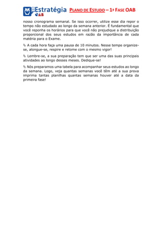 PLANO DE ESTUDO – 1ª FASE OAB
nosso cronograma semanal. Se isso ocorrer, utilize esse dia repor o
tempo não estudado ao longo da semana anterior. É fundamental que
você reponha os horários para que você não prejudique a distribuição
proporcional dos seus estudos em razão da importância de cada
matéria para o Exame.
 A cada hora faça uma pausa de 10 minutos. Nesse tempo organize-
se, alongue-se, respire e retome com o mesmo vigor!
 Lembre-se, a sua preparação tem que ser uma das suas principais
atividades ao longo desses meses. Dedique-se!
 Nós preparamos uma tabela para acompanhar seus estudos ao longo
da semana. Logo, veja quantas semanas você têm até a sua prova
imprima tantas planilhas quantas semanas houver até a data da
primeira fase!
 