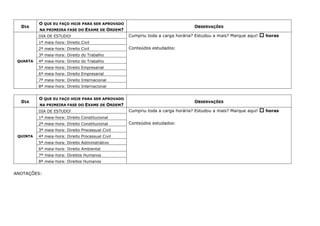 DIA
O QUE EU FAÇO HOJE PARA SER APROVADO
NA PRIMEIRA FASE DO EXAME DE ORDEM?
OBSERVAÇÕES
QUARTA
DIA DE ESTUDO! Cumpriu toda a carga horária? Estudou a mais? Marque aqui!  horas
Conteúdos estudados:
1ª meia-hora: Direito Civil
2ª meia-hora: Direito Civil
3ª meia-hora: Direito do Trabalho
4ª meia-hora: Direito do Trabalho
5ª meia-hora: Direito Empresarial
6ª meia-hora: Direito Empresarial
7ª meia-hora: Direito Internacional
8ª meia-hora: Direito Internacional
DIA
O QUE EU FAÇO HOJE PARA SER APROVADO
NA PRIMEIRA FASE DO EXAME DE ORDEM?
OBSERVAÇÕES
QUINTA
DIA DE ESTUDO! Cumpriu toda a carga horária? Estudou a mais? Marque aqui!  horas
Conteúdos estudados:
1ª meia-hora: Direito Constitucional
2ª meia-hora: Direito Constitucional
3ª meia-hora: Direito Processual Civil
4ª meia-hora: Direito Processual Civil
5ª meia-hora: Direito Administrativo
6ª meia-hora: Direito Ambiental
7ª meia-hora: Direitos Humanos
8ª meia-hora: Direitos Humanos
ANOTAÇÕES:
 