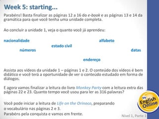 Week 1 Week 2 Week 3 Week 4 Week 5 Week 6 Week 7 Week 8Week 1 Week 2 Week 3 Week 4 Week 5 Week 6 Week 7 Week 8
Nível 1 – Parte 1
E agora vamos finalizar a leitura do livro Monkey Party com a leitura extra das páginas
22 e 23. Quanto tempo você usou para ler as 316 palavras?
Você pode iniciar a leitura de Life on the Orinoco, preparando o vocabulário nas
páginas 2 e 3.
Parabéns pela conquista e vamos em frente.
 