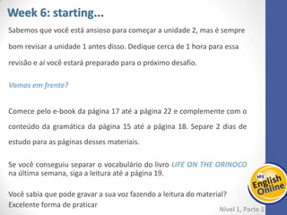 Week 1 Week 2 Week 3 Week 4 Week 5 Week 6 Week 7 Week 8Week 1 Week 2 Week 3 Week 4 Week 5 Week 6 Week 7 Week 8
Week 6: starting...
Nível 1 – Parte 1
Sabemos que você está ansioso para começar a unidade 2, mas é sempre
bom revisar a unidade 1 antes disso. Dedique cerca de 1 hora para essa
revisão e aí você estará preparado para o próximo desafio.
Vamos em frente?
Comece pelo e-book da página 17 até a página 22 e complemente com o conteúdo da
gramática da página 15 até a página 18. Separe 2 dias de estudo para as páginas
desses materiais.
Se você conseguiu separar o vocabulário do livro LIFE ON THE ORINOCO na última
semana, siga a leitura até a página 19.
Você sabia que pode gravar a sua voz fazendo a leitura do material?
Excelente forma de praticar
 