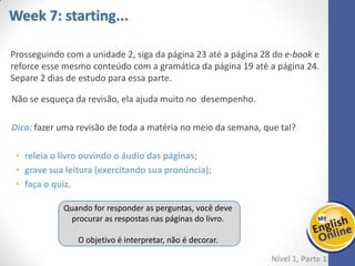Week 1 Week 2 Week 3 Week 4 Week 5 Week 6 Week 7 Week 8Week 1 Week 2 Week 3 Week 4 Week 5 Week 6 Week 7 Week 8
Week 7: starting...
Nível 1 – Parte 1
Prosseguindo com a unidade 2, siga da página 23 até a página 28 do e-book e reforce
esse mesmo conteúdo com a gramática da página 19 até a página 24. Separe 2 dias de
estudo para essa parte.
Não se esqueça da revisão, ela ajuda muito no desempenho.
Dica: fazer uma revisão de toda a matéria no meio da semana, que tal?
• releia o livro ouvindo o áudio das páginas;
• grave sua leitura (exercitando sua pronúncia);
• faça o quiz.
Quando for responder as perguntas, você deve
procurar as respostas nas páginas do livro.
O objetivo é interpretar, não é decorar.
 