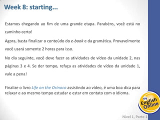 Week 1 Week 2 Week 3 Week 4 Week 5 Week 6 Week 7 Week 8Week 1 Week 2 Week 3 Week 4 Week 5 Week 6 Week 7 Week 8
Week 8: starting...
Nível 1 – Parte 1
Estamos chegando ao fim de uma grande etapa. Parabéns, você está no caminho
certo!
Agora, basta finalizar o conteúdo do e-book e da gramática. Provavelmente você usará
somente 2 horas para isso.
No dia seguinte, você deve fazer as atividades de vídeo da unidade 2, nas páginas 3 e
4. Se der tempo, refaça as atividades de vídeo da unidade 1, vale a pena!
Finalize o livro Life on the Orinoco assistindo ao vídeo, é uma boa dica para relaxar e
ao mesmo tempo estudar e estar em contato com o idioma.
 
