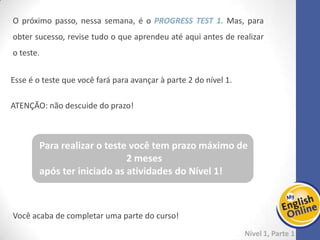 Week 1 Week 2 Week 3 Week 4 Week 5 Week 6 Week 7 Week 8Week 1 Week 2 Week 3 Week 4 Week 5 Week 6 Week 7 Week 8
Nível 1 – Parte 1
O próximo passo, nessa semana, é o PROGRESS TEST 1. Mas, para obter
sucesso, revise tudo o que aprendeu até aqui antes de realizar o teste.
Esse é o teste que você fará para avançar à parte 2 do nível 1.
ATENÇÃO: não descuide do prazo!
Você acaba de completar uma parte do curso!
Para realizar o teste você tem prazo máximo de
2 meses
após ter iniciado as atividades do Nível 1!
 