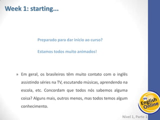 Week 1 Week 2 Week 3 Week 4 Week 5 Week 6 Week 7 Week 8Week 1 Week 2 Week 3 Week 4 Week 5 Week 6 Week 7 Week 8
Nível 1 – Parte 1
Esse contato com o inglês gera um conhecimento prévio do idioma e é essa habilidade
que será usada na PRE-UNIT, com o objetivo de explorar essas noções básicas e
adicionar mais conhecimento, aos poucos.
Caso todo o conteúdo seja realmente novo pra você, então dedique-se bastante neste
começo para que o aprendizado fique bem consolidado. Você vai precisar dele ao
longo de todo o curso!
 