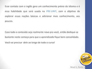 Week 1 Week 2 Week 3 Week 4 Week 5 Week 6 Week 7 Week 8Week 1 Week 2 Week 3 Week 4 Week 5 Week 6 Week 7 Week 8
Week 2: starting...
Nível 1 – Parte 1
Vamos continuar reciclando seu conhecimento anterior e sempre adicionando um
pouquinho mais.
Nessa segunda semana de estudos, sugerimos que você estude as páginas 7, 8 e 9 da
PRE-UNIT e adicione as páginas 5 e 6 da gramática logo em seguida.
No próximo dia, que tal iniciar a unidade 1? São apenas 2 páginas do e-Book + 2 da
gramática.
Finalize os estudos dessa unidade com a leitura do livro Monkey Party. O conteúdo é
NATIONAL GEOGRAPHIC! Ou seja, lindas imagens e um texto muito interessante.
Você sabia que pode ouvir a narração enquanto lê?
É um ótimo exercício para descobrir a pronúncia das palavras e a entonação.
Além disso, temos um vídeo sobre o tema.
 