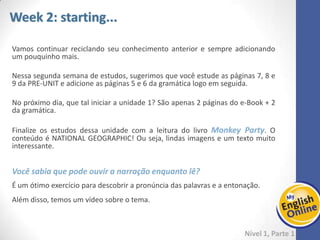 Week 1 Week 2 Week 3 Week 4 Week 5 Week 6 Week 7 Week 8Week 1 Week 2 Week 3 Week 4 Week 5 Week 6 Week 7 Week 8
Um bom plano de leitura é focar bem nas páginas 2 e 3. Depois, você vai preparar o
vocabulário que será importante durante a leitura do livro. E então partirá para a
leitura até a página 7.
Não esqueça de assistir os vídeos, no final! Você terá a oportunidade de ver o
conteúdo estudado em forma de diálogos.
Dica: Atenção às imagens, elas nos ajudam a entender o que está escrito.
 