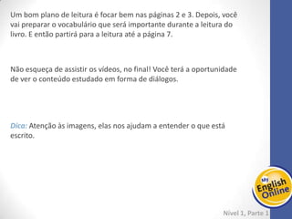 Week 1 Week 2 Week 3 Week 4 Week 5 Week 6 Week 7 Week 8Week 1 Week 2 Week 3 Week 4 Week 5 Week 6 Week 7 Week 8
Week 3: starting...
Nível 1 – Parte 1
Revisando - Se achar a ideia interessante, sugerimos dedicar cerca de 1 hora para uma
revisão geral do que foi visto até agora.
Vamos continuar na UNIT 1 do e-book, da página 4 até a página 6. Para complementar
esse conteúdo, siga para a gramática e estude da página 3 até a página 6. O tempo
para essas atividades será de aproximadamente 3 horas.
Finalize a leitura do Monkey Party até a página 19.
Lembre-se que para fixarmos o conteúdo que aprendemos é preciso praticar!!! Não
basta ter contato uma vez só. Por isso, insistimos em rever as páginas que já foram
estudadas.
Separe um tempo da sua semana para essa revisão. Isso
fará diferença, com certeza!
 
