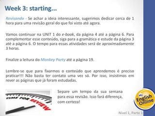 Week 1 Week 2 Week 3 Week 4 Week 5 Week 6 Week 7 Week 8Week 1 Week 2 Week 3 Week 4 Week 5 Week 6 Week 7 Week 8
Week 4: starting...
Nível 1 – Parte 1
Aproveite para revisar a leitura do livro MONKEY PARTY e finalizar esse material
fazendo o quiz e se divertindo com o vídeo. Você deve precisar de 2 horas para esse
conteúdo.
Vamos continuar o e-book da página 7 até a página 11. Reforce esse conteúdo
estudando a gramática entre as páginas 9 e 12. Você pode dividir essa parte em 2
dias, dedicando-se cerca de 2 horas a cada dia.
Nos outros dias da semana, lembre-se de revisar o conteúdo.
 