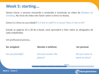 Week 1 Week 2 Week 3 Week 4 Week 5 Week 6 Week 7 Week 8Week 1 Week 2 Week 3 Week 4 Week 5 Week 6 Week 7 Week 8
Week 5: starting...
Vamos iniciar a semana revisando o conteúdo e assistindo ao vídeo do Alaskan ice
climbing. No início do vídeo eles falam sobre o clima no Alaska.
Como é o clima na sua cidade? Is it hot or cold? Is it sunny? Does it rain a lot?
Estude as páginas 25 a 30 do e-book, você aprenderá a falar sobre as obrigações de
cada trabalhador.
Um profissional precisa...
Ser amigável: Atender o telefone: Ser pontual:
Are you friendly? Can you answer the Do you come to
phone? work on time?
Nível 1 - Parte 3
 