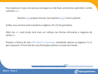 Week 1 Week 2 Week 3 Week 4 Week 5 Week 6 Week 7 Week 8Week 1 Week 2 Week 3 Week 4 Week 5 Week 6 Week 7 Week 8
Para expressar o que uma pessoa consegue ou não fazer, precisamos aprender o verbo
anômalo can.
Teachers can prepare lessons, but teachers can’t treat a patient.
Então, essa semana você estudará as páginas 19 a 22 da gramática.
Além do can você ainda terá mais um reforço nas formas afirmativa e negativa do
verbo be.
Prepare a leitura do livro The Giant’s Causeway, estudando apenas as páginas 2 e 3,
por enquanto. O livro fala de uma formação rochosa na costa da Irlanda.
Nível 1 - Parte 3
 