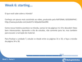 Week 1 Week 2 Week 3 Week 4 Week 5 Week 6 Week 7 Week 8Week 1 Week 2 Week 3 Week 4 Week 5 Week 6 Week 7 Week 8
Week 6: starting...
O que você sabe sobre a Irlanda?
Conheça um pouco mais assistindo ao vídeo, produzido pela NATIONAL GEOGRAPHIC:
www.youtube.com/watch?v=bQwdahZwe0M
Como nossa história acontece na Irlanda, vamos ler da páginas 4 à 19 e descobrir fatos
bem interessantes. Aproveite o dia de estudos, não somente para ler, mas também
para escutar a narração do material.
Para finalizar a unidade 7, estude o e-book entre as páginas 31 e 33, e faça a revisão
da página 34 a 36.
Nível 1 - Parte 3
 