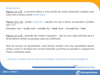 Week 1 Week 2 Week 3 Week 4 Week 5 Week 6 Week 7 Week 8Week 1 Week 2 Week 3 Week 4 Week 5 Week 6 Week 7 Week 8
Na gramática,
Páginas 23 a 28 - o primeiro tópico é uma revisão do modo imperativo e depois você
inicia com o tempo verbal simple past;
Páginas 25 e 26 - verbos regulares – aqueles em que a forma no passado é sempre
com “ed”.
Exemplos: love – loved, cook – cooked, like – liked, clean – cleaned, file – filed;
Páginas 27 e 28 - passado dos verbos irregulares - não há uma regra definida para a
forma desses verbos no passado, cada um é diferente.
Para ter sucesso no aprendizado, você precisa estudar uma boa quantidade desses
verbos, entre 5 e 8 verbos por semana (aprenda sua forma no passado e a aplique em
frases e contextos reais).
...termine a semana com um dia mais tranquilo, assistindo ao vídeo da página 4.
Nível 1 - Parte 3
 