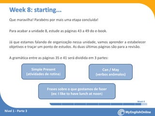 Week 1 Week 2 Week 3 Week 4 Week 5 Week 6 Week 7 Week 8Week 1 Week 2 Week 3 Week 4 Week 5 Week 6 Week 7 Week 8
Week 8: starting...
Que maravilha! Parabéns por mais uma etapa concluída!
Para acabar a unidade 8, estude as páginas 43 a 49 do e-book.
Já que estamos falando de organização nessa unidade, vamos aprender a estabelecer
objetivos e traçar um ponto de estudos. As duas últimas páginas são para a revisão.
A gramática entre as páginas 35 e 41 será dividida em 3 partes:
Simple Present
(atividades de rotina)
Can / May
(verbos anômalos)
Frases sobre o que gostamos de fazer
(ex: I like to have lunch at noon)
Nível 1 - Parte 3
 