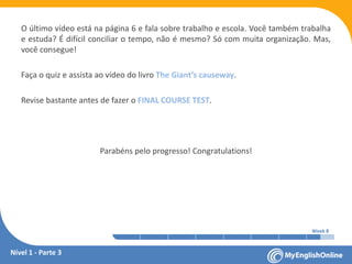 Week 1 Week 2 Week 3 Week 4 Week 5 Week 6 Week 7 Week 8Week 1 Week 2 Week 3 Week 4 Week 5 Week 6 Week 7 Week 8
O último vídeo está na página 6 e fala sobre trabalho e escola. Você também trabalha
e estuda? É difícil conciliar o tempo, não é mesmo? Só com muita organização. Mas,
você consegue!
Faça o quiz e assista ao vídeo do livro The Giant’s causeway.
Revise bastante antes de fazer o FINAL COURSE TEST.
Parabéns pelo progresso! Congratulations!
Nível 1 - Parte 3
 