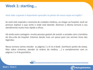 Week 1 Week 2 Week 3 Week 4 Week 5 Week 6 Week 7 Week 8Week 1 Week 2 Week 3 Week 4 Week 5 Week 6 Week 7 Week 8
Week 1: starting...
Você sabe o quanto é importante aprender as partes do nosso corpo em inglês?
Se você está viajando e necessita de cuidados médicos, ao chegar ao hospital, você vai
precisar explicar o que sente e onde está doendo. Dominar o idioma tornará o seu
atendimento muito mais rápido e eficaz.
Há ainda outra vantagem: muitas pessoas gostam de assistir a seriados com a temática
do dia-a-dia do hospital. Estamos dando mais um passo para nos vermos livres das
legendas.
Nessa semana vamos estudar as páginas 1 a 6 no e-book (conhecer partes do corpo,
falar sobre sintomas, atender às ordens do médico, ...) e complementar com as
páginas 1 a 4 da gramática.
Nível 1 - Parte 3
 