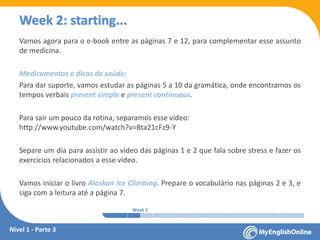 Week 1 Week 2 Week 3 Week 4 Week 5 Week 6 Week 7 Week 8Week 1 Week 2 Week 3 Week 4 Week 5 Week 6 Week 7 Week 8
Week 2: starting...
Vamos agora para o e-book entre as páginas 7 e 12, para complementar esse assunto
de medicina.
Medicamentos e dicas de saúde:
Para dar suporte, vamos estudar as páginas 5 a 10 da gramática, onde encontramos os
tempos verbais present simple e present continuous.
Para sair um pouco da rotina, separamos esse vídeo:
www.youtube.com/watch?v=Bta21cFz9-Y
Separe um dia para assistir ao vídeo das páginas 1 e 2 que fala sobre stress e fazer os
exercícios relacionados a esse vídeo.
Vamos iniciar o livro Alaskan Ice Climbing. Prepare o vocabulário nas páginas 2 e 3, e
siga com a leitura até a página 7.
Nível 1 - Parte 3
 